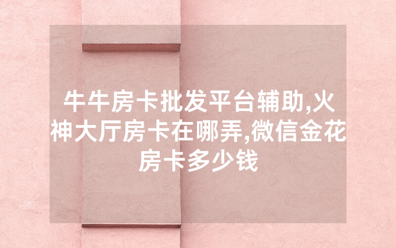 牛牛房卡批发平台辅助,火神大厅房卡在哪弄,微信金花房卡多少钱