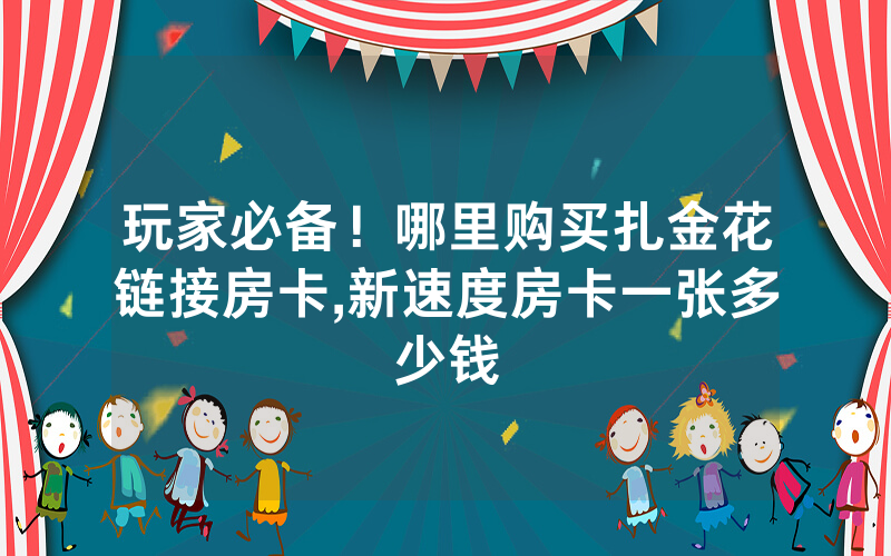 玩家必备！哪里购买扎金花链接房卡,新速度房卡一张多少钱