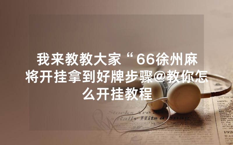 我来教教大家“66徐州麻将开挂拿到好牌步骤@教你怎么开挂教程