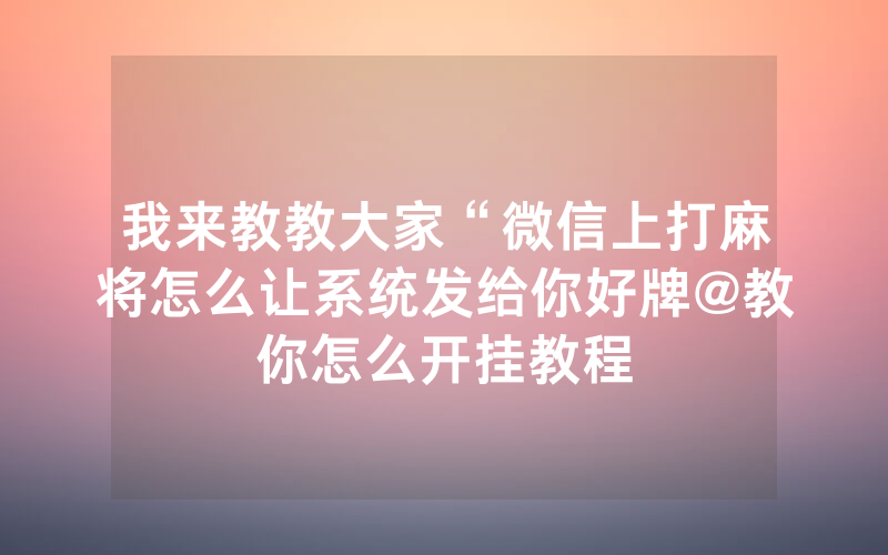 我来教教大家“微信上打麻将怎么让系统发给你好牌@教你怎么开挂教程