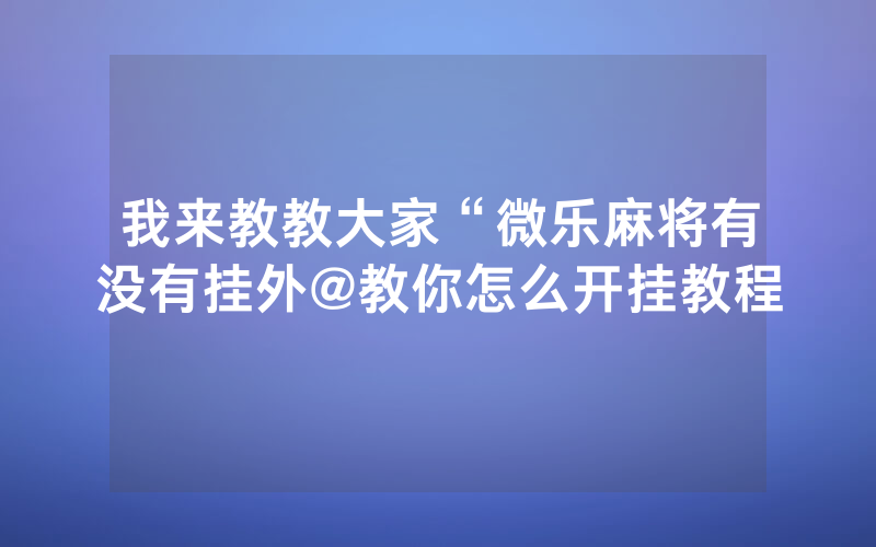 我来教教大家“微乐麻将有没有挂外@教你怎么开挂教程