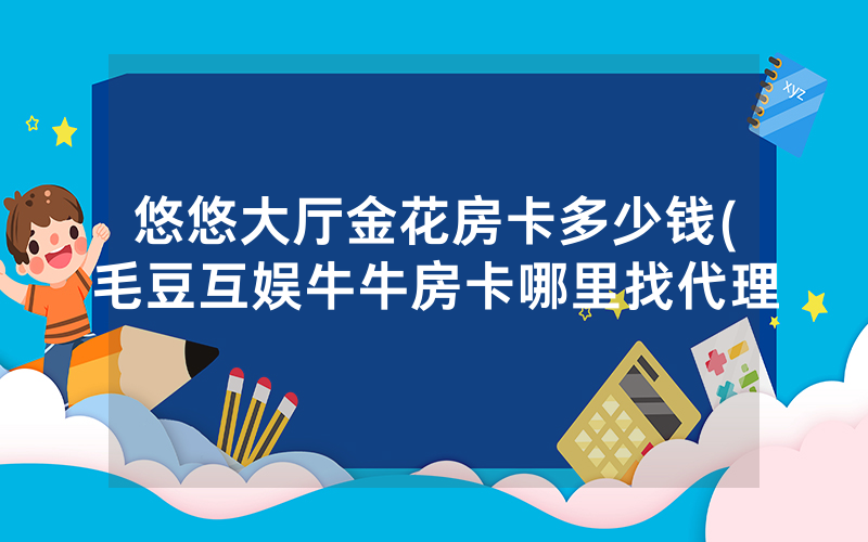 悠悠大厅金花房卡多少钱(毛豆互娱牛牛房卡哪里找代理