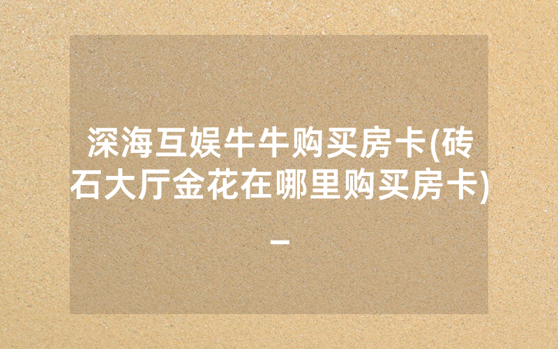 深海互娱牛牛购买房卡(砖石大厅金花在哪里购买房卡)_