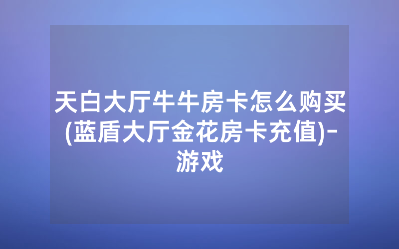 天白大厅牛牛房卡怎么购买(蓝盾大厅金花房卡充值)-游戏