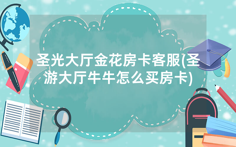 圣光大厅金花房卡客服(圣游大厅牛牛怎么买房卡)