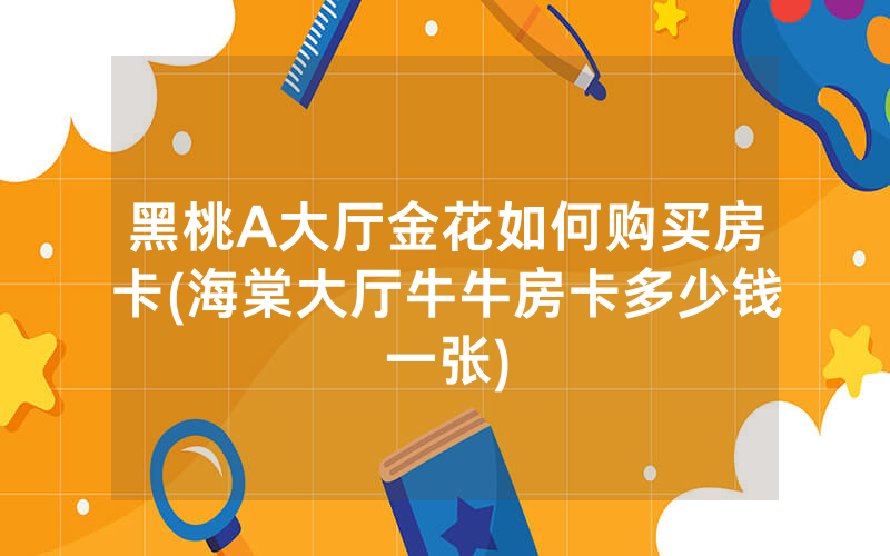 黑桃A大厅金花如何购买房卡(海棠大厅牛牛房卡多少钱一张)