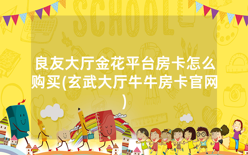 良友大厅金花平台房卡怎么购买(玄武大厅牛牛房卡官网)