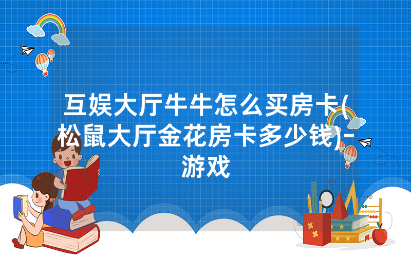互娱大厅牛牛怎么买房卡(松鼠大厅金花房卡多少钱)-游戏