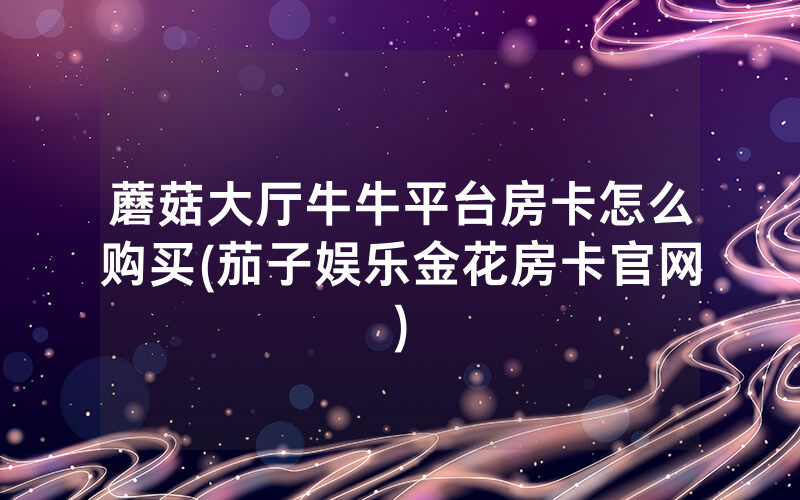 蘑菇大厅牛牛平台房卡怎么购买(茄子娱乐金花房卡官网)