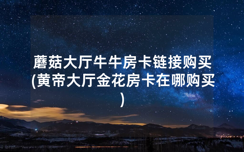蘑菇大厅牛牛房卡链接购买(黄帝大厅金花房卡在哪购买)