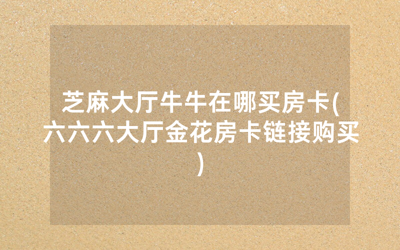 芝麻大厅牛牛在哪买房卡(六六六大厅金花房卡链接购买)