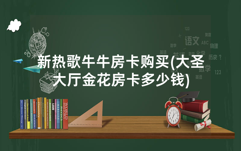 新热歌牛牛房卡购买(大圣大厅金花房卡多少钱)