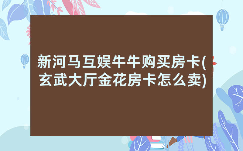 新河马互娱牛牛购买房卡(玄武大厅金花房卡怎么卖)