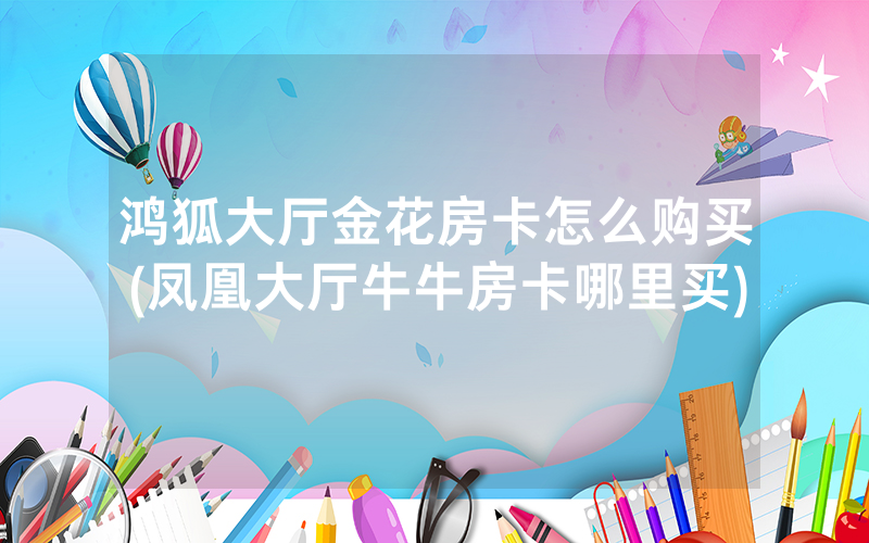 鸿狐大厅金花房卡怎么购买(凤凰大厅牛牛房卡哪里买)