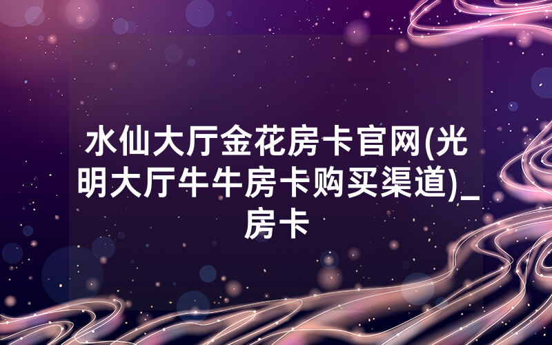水仙大厅金花房卡官网(光明大厅牛牛房卡购买渠道)_房卡