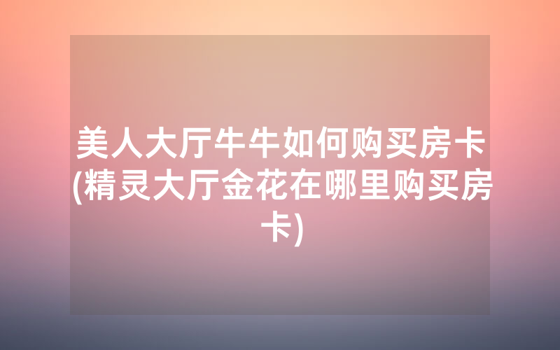 美人大厅牛牛如何购买房卡(精灵大厅金花在哪里购买房卡)