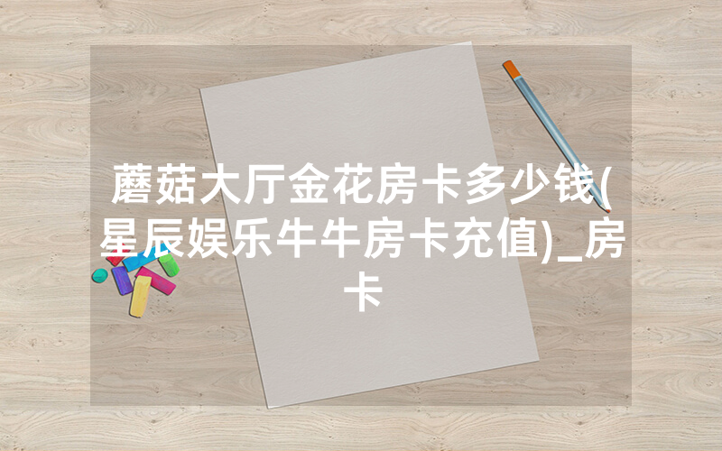 蘑菇大厅金花房卡多少钱(星辰娱乐牛牛房卡充值)_房卡