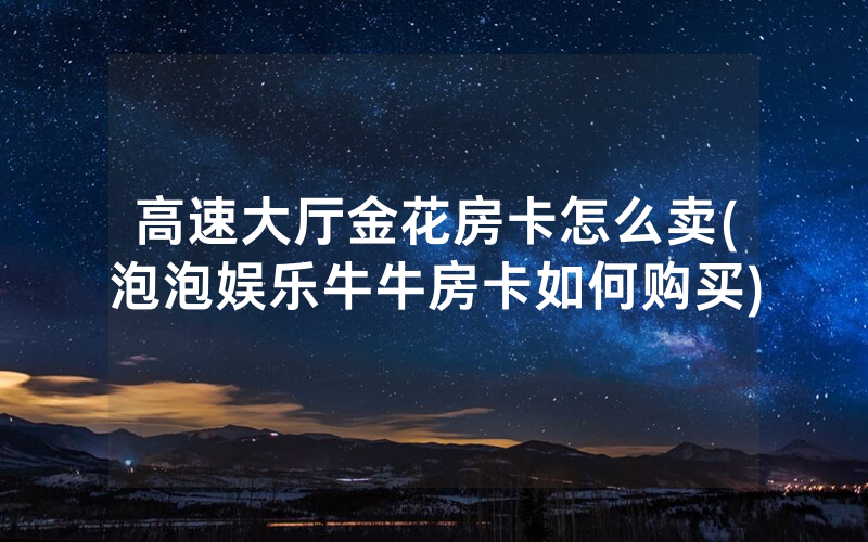 高速大厅金花房卡怎么卖(泡泡娱乐牛牛房卡如何购买)
