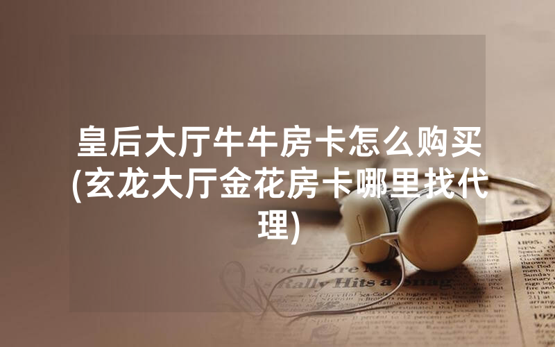 皇后大厅牛牛房卡怎么购买(玄龙大厅金花房卡哪里找代理)