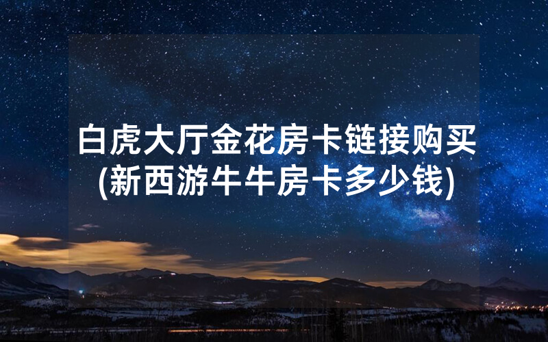 白虎大厅金花房卡链接购买(新西游牛牛房卡多少钱)