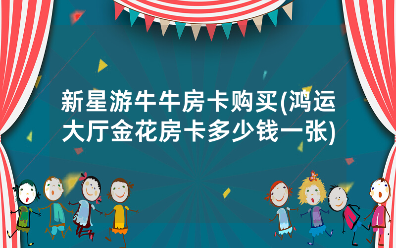 新星游牛牛房卡购买(鸿运大厅金花房卡多少钱一张)