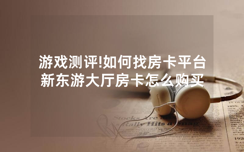 游戏测评!如何找房卡平台新东游大厅房卡怎么购买