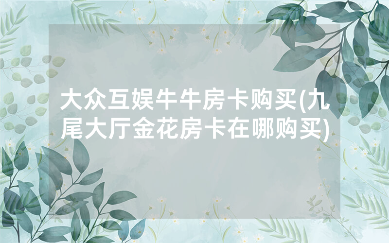 大众互娱牛牛房卡购买(九尾大厅金花房卡在哪购买)