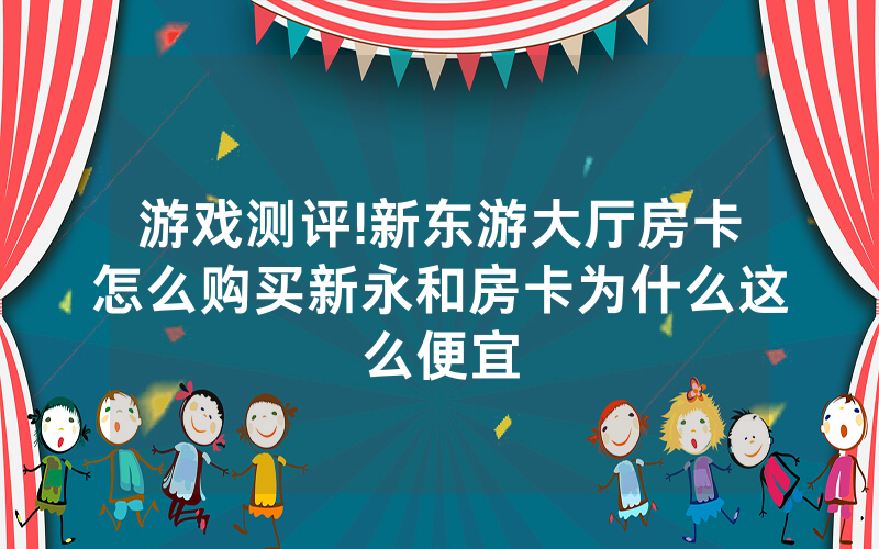 游戏测评!新东游大厅房卡怎么购买新永和房卡为什么这么便宜