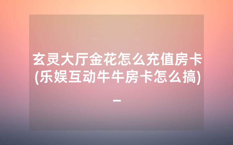 玄灵大厅金花怎么充值房卡(乐娱互动牛牛房卡怎么搞)_