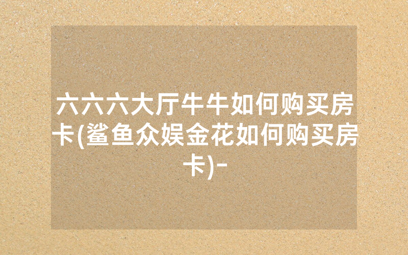 六六六大厅牛牛如何购买房卡(鲨鱼众娱金花如何购买房卡)-