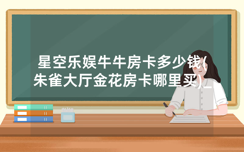 星空乐娱牛牛房卡多少钱(朱雀大厅金花房卡哪里买)_
