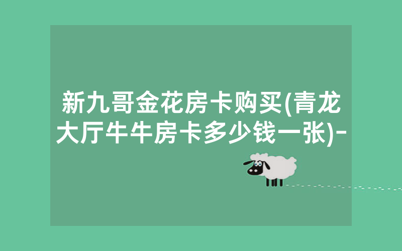 新九哥金花房卡购买(青龙大厅牛牛房卡多少钱一张)-