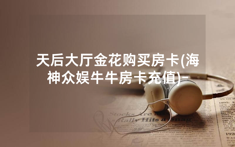 天后大厅金花购买房卡(海神众娱牛牛房卡充值)-