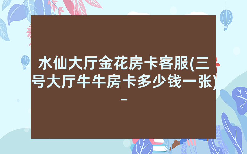 水仙大厅金花房卡客服(三号大厅牛牛房卡多少钱一张)-