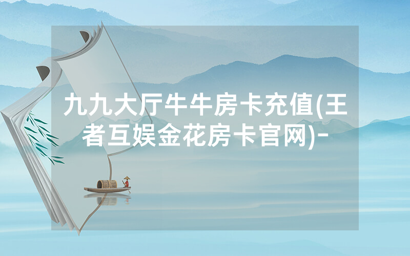 九九大厅牛牛房卡充值(王者互娱金花房卡官网)-