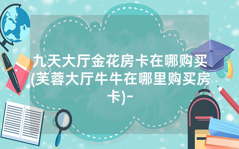九天大厅金花房卡在哪购买(芙蓉大厅牛牛在哪里购买房卡)-