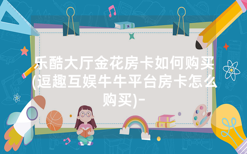 乐酷大厅金花房卡如何购买(逗趣互娱牛牛平台房卡怎么购买)-