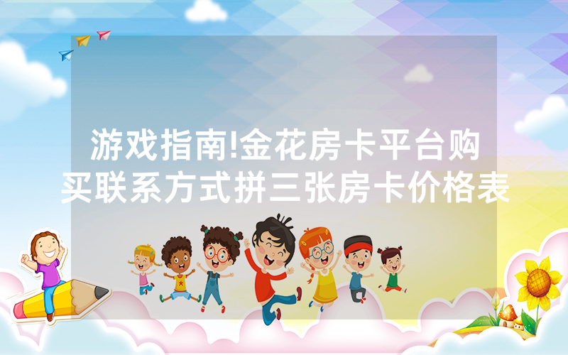游戏指南!金花房卡平台购买联系方式拼三张房卡价格表