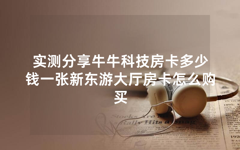 实测分享牛牛科技房卡多少钱一张新东游大厅房卡怎么购买