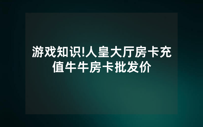 游戏知识!人皇大厅房卡充值牛牛房卡批发价