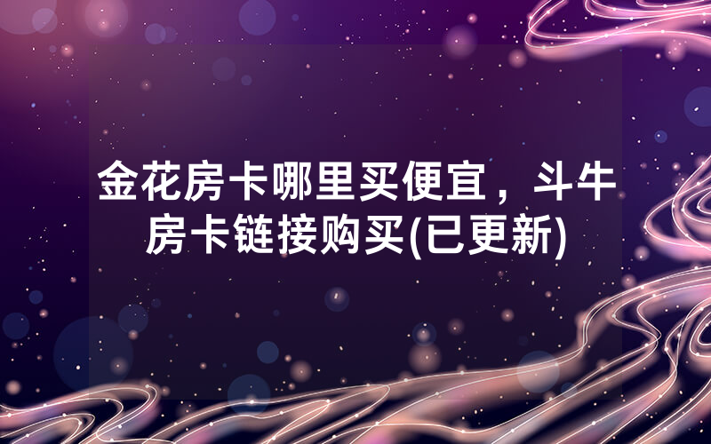 金花房卡哪里买便宜，斗牛房卡链接购买(已更新)