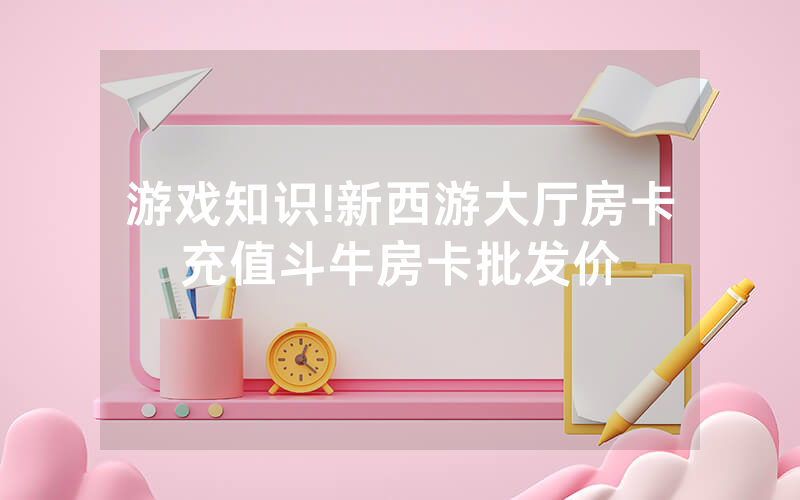 游戏知识!新西游大厅房卡充值斗牛房卡批发价