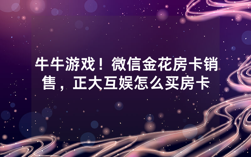 牛牛游戏！微信金花房卡销售，正大互娱怎么买房卡