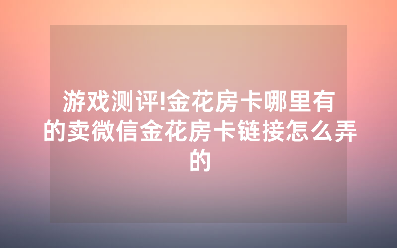 游戏测评!金花房卡哪里有的卖微信金花房卡链接怎么弄的
