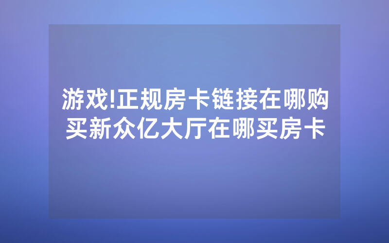 游戏!正规房卡链接在哪购买新众亿大厅在哪买房卡