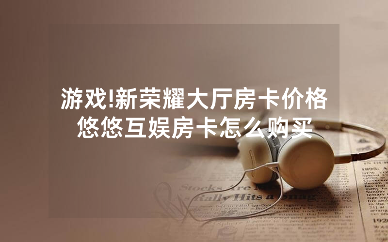游戏!新荣耀大厅房卡价格悠悠互娱房卡怎么购买