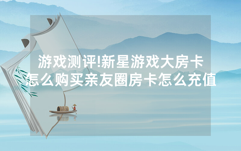 游戏测评!新星游戏大房卡怎么购买亲友圈房卡怎么充值