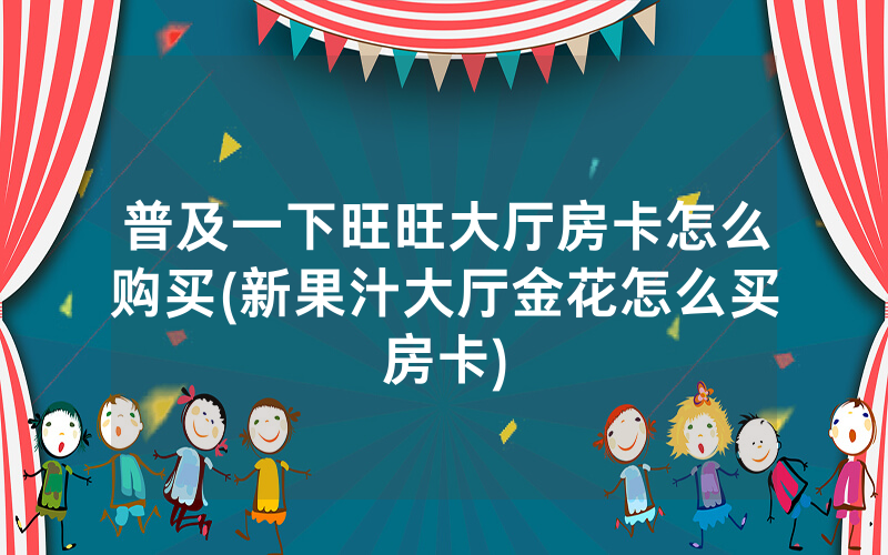 普及一下旺旺大厅房卡怎么购买(新果汁大厅金花怎么买房卡)