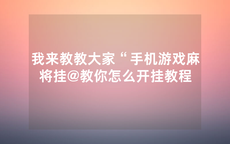 我来教教大家“手机游戏麻将挂@教你怎么开挂教程