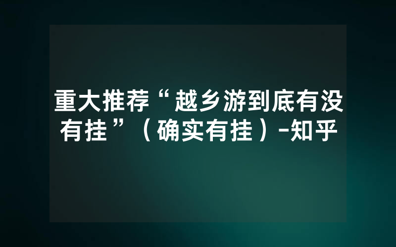 重大推荐“越乡游到底有没有挂”（确实有挂）-知乎